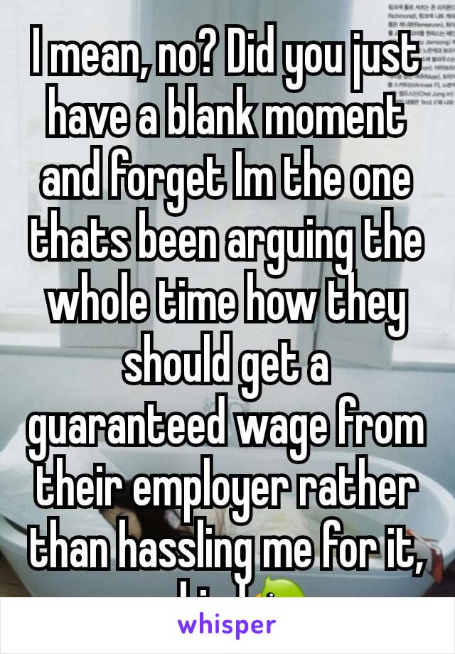 I mean, no? Did you just have a blank moment and forget Im the one thats been arguing the whole time how they should get a guaranteed wage from their employer rather than hassling me for it, ya bird🐦