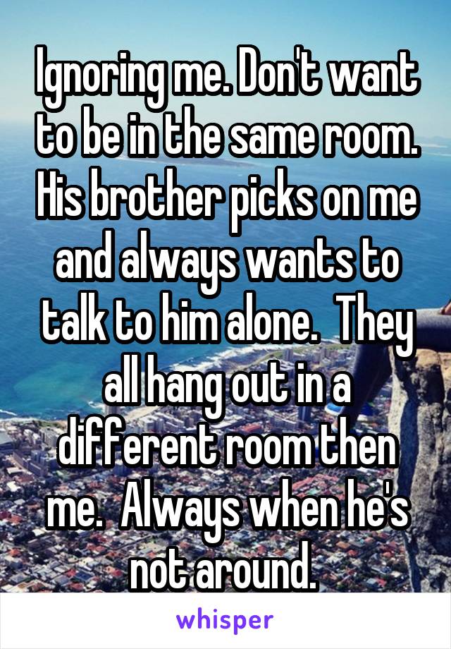 Ignoring me. Don't want to be in the same room. His brother picks on me and always wants to talk to him alone.  They all hang out in a different room then me.  Always when he's not around. 