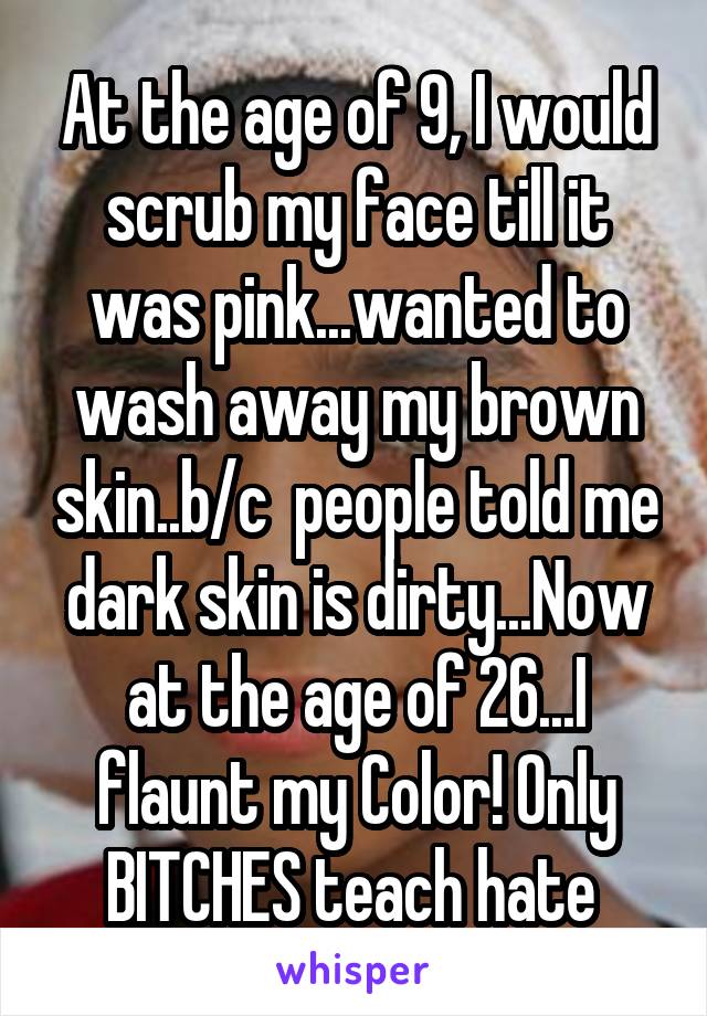 At the age of 9, I would scrub my face till it was pink...wanted to wash away my brown skin..b/c  people told me dark skin is dirty...Now at the age of 26...I flaunt my Color! Only BITCHES teach hate 