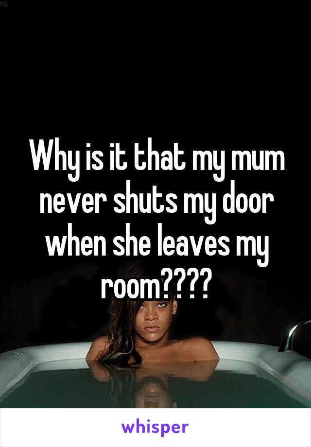 Why is it that my mum never shuts my door when she leaves my room????