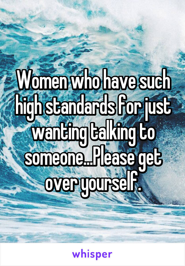 Women who have such high standards for just wanting talking to someone...Please get over yourself.