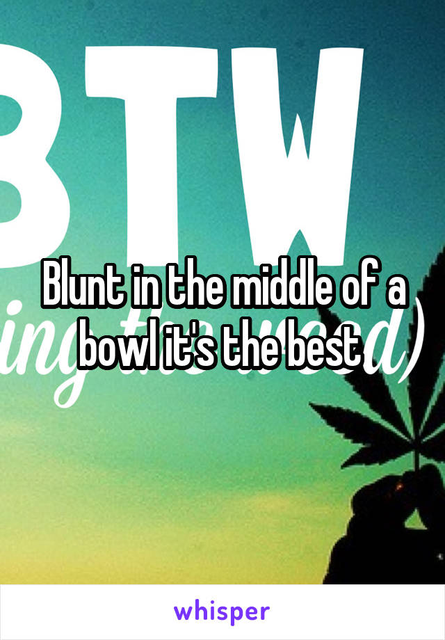 Blunt in the middle of a bowl it's the best 