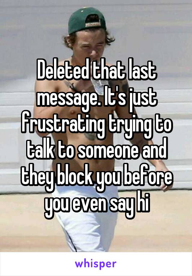 Deleted that last message. It's just frustrating trying to talk to someone and they block you before you even say hi