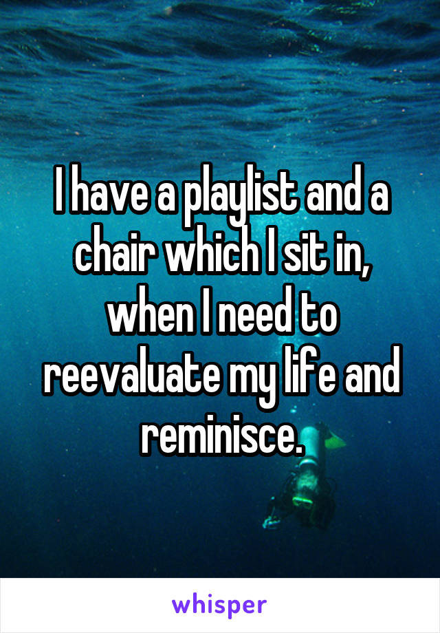 I have a playlist and a chair which I sit in, when I need to reevaluate my life and reminisce.