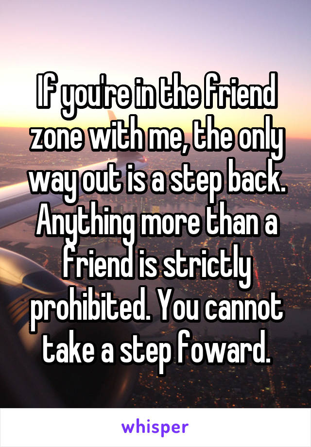 If you're in the friend zone with me, the only way out is a step back. Anything more than a friend is strictly prohibited. You cannot take a step foward.