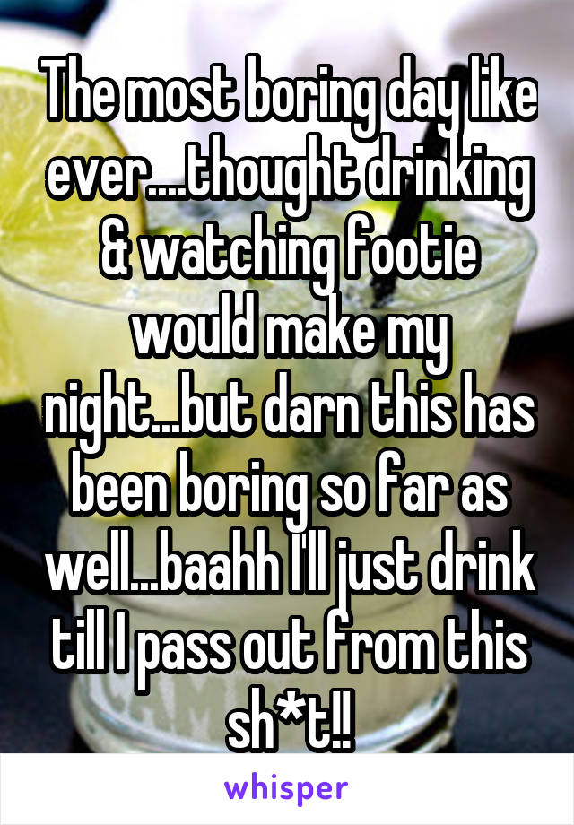 The most boring day like ever....thought drinking & watching footie would make my night...but darn this has been boring so far as well...baahh I'll just drink till I pass out from this sh*t!!