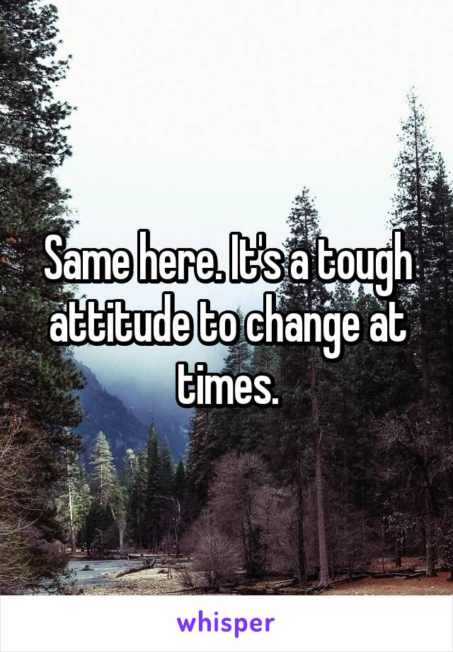 Same here. It's a tough attitude to change at times.