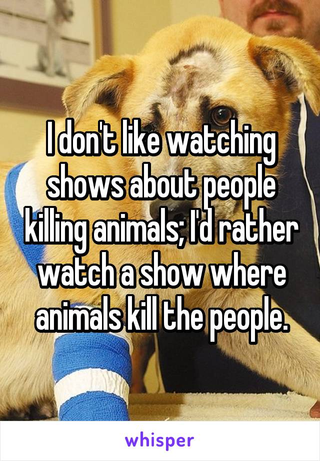 I don't like watching shows about people killing animals; I'd rather watch a show where animals kill the people.