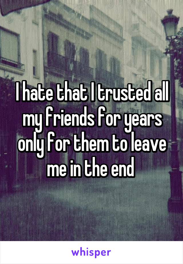 I hate that I trusted all my friends for years only for them to leave me in the end 