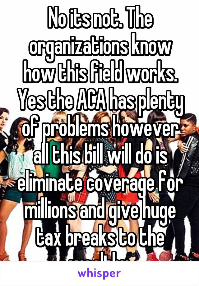 No its not. The organizations know how this field works. Yes the ACA has plenty of problems however all this bill will do is eliminate coverage for millions and give huge tax breaks to the wealthy.