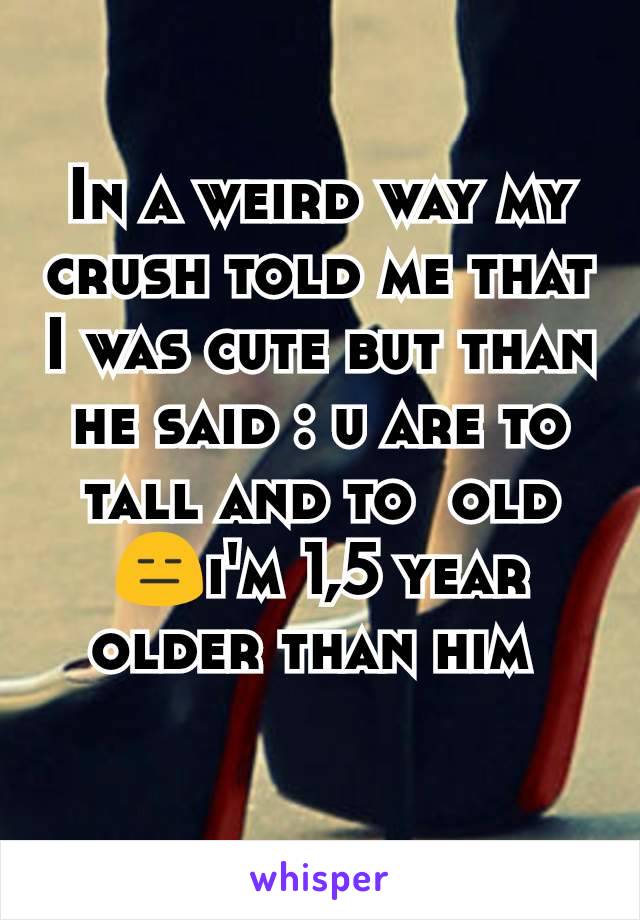 In a weird way my crush told me that I was cute but than he said : u are to tall and to  old  😑i'm 1,5 year older than him 