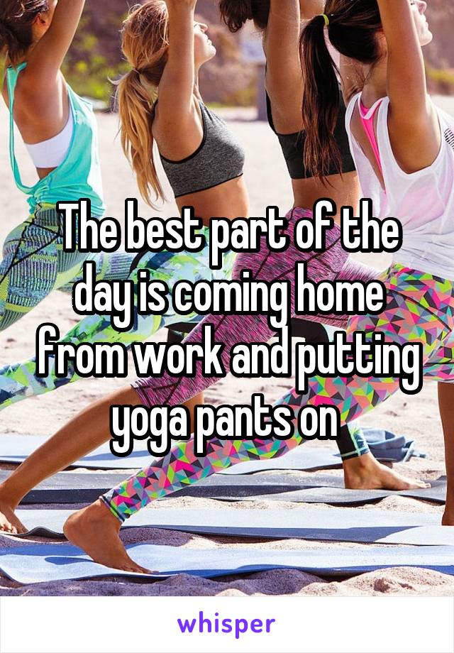 The best part of the day is coming home from work and putting yoga pants on 