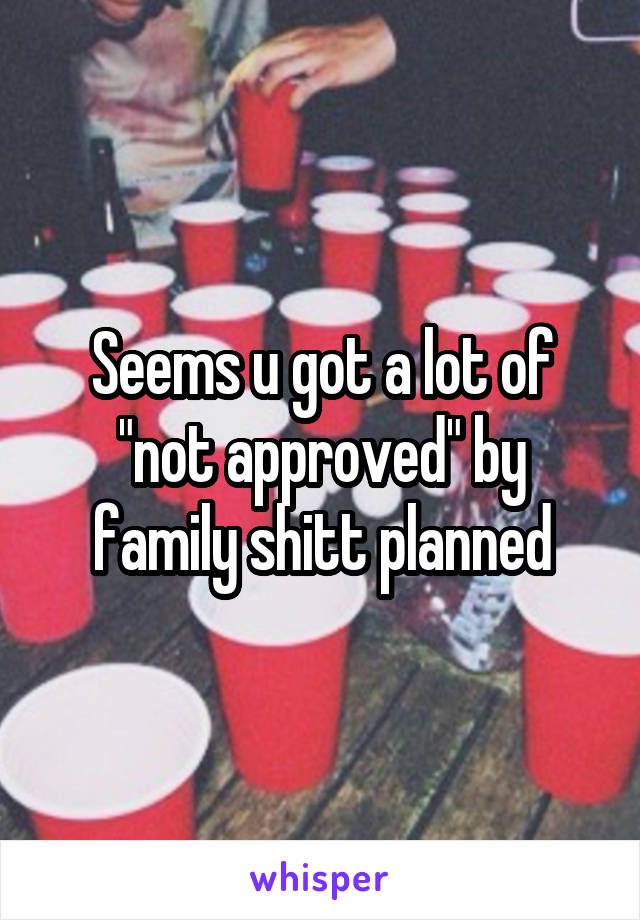 Seems u got a lot of "not approved" by family shitt planned