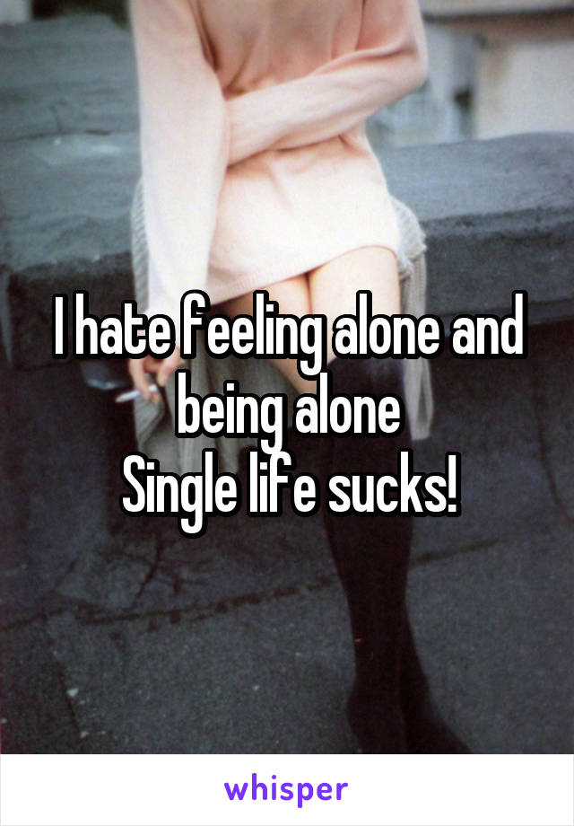 I hate feeling alone and being alone
Single life sucks!