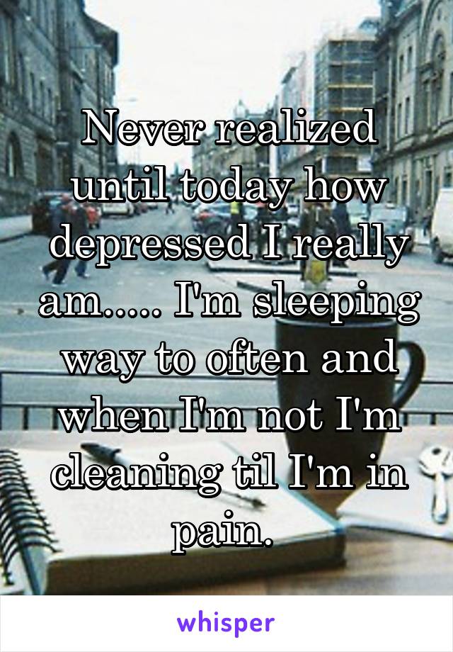 Never realized until today how depressed I really am..... I'm sleeping way to often and when I'm not I'm cleaning til I'm in pain. 