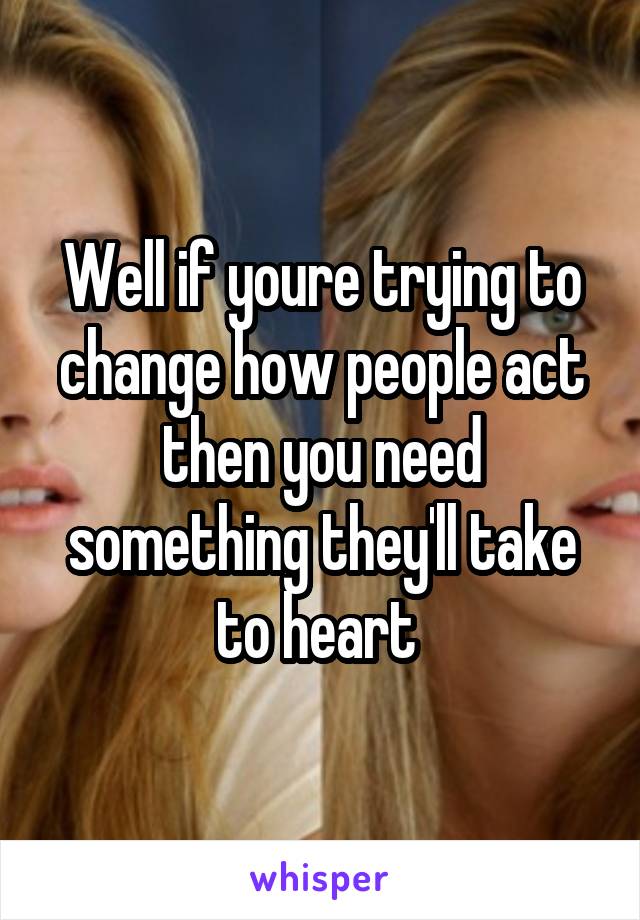 Well if youre trying to change how people act then you need something they'll take to heart 