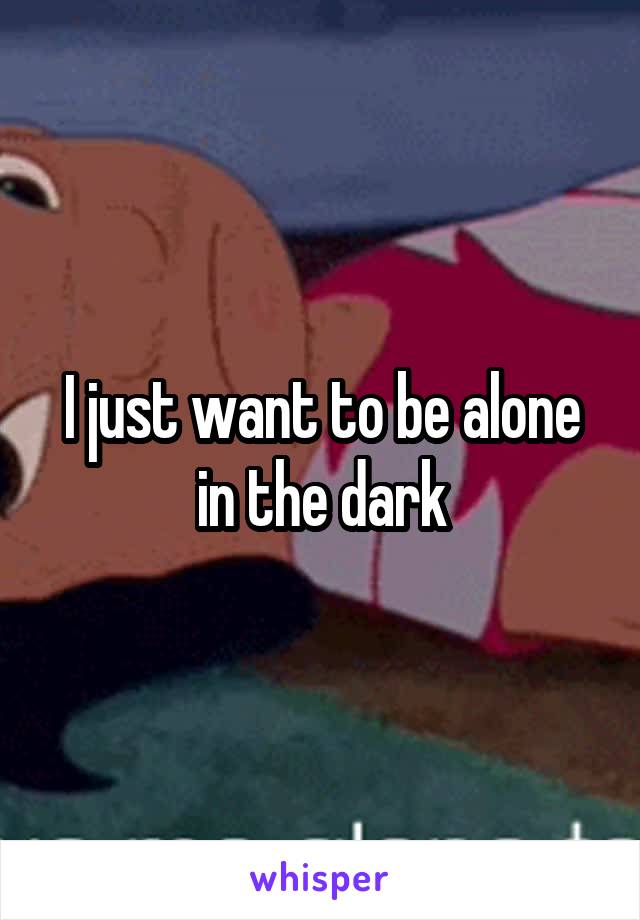 I just want to be alone in the dark