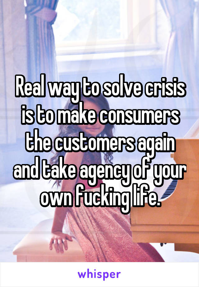 Real way to solve crisis is to make consumers the customers again and take agency of your own fucking life.