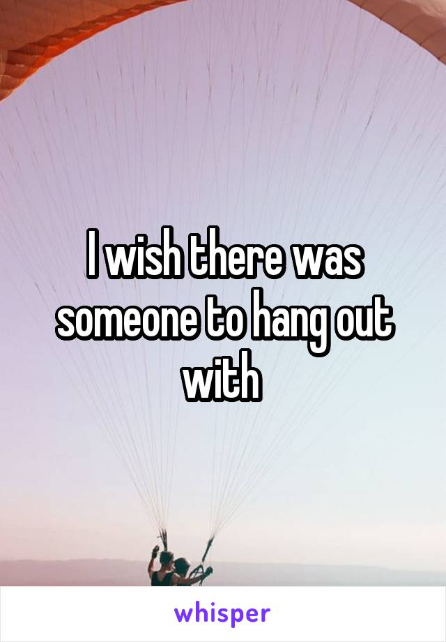 I wish there was someone to hang out with 