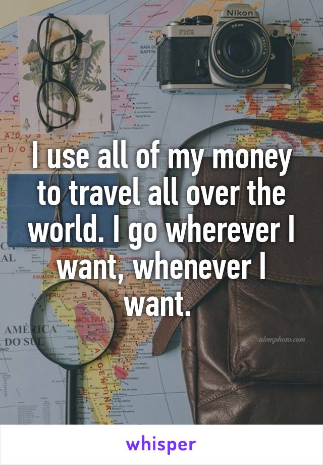 I use all of my money to travel all over the world. I go wherever I want, whenever I want. 