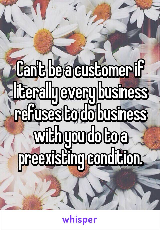 Can't be a customer if literally every business refuses to do business with you do to a preexisting condition.