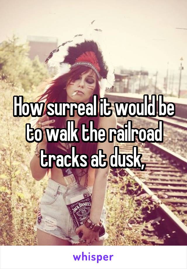 How surreal it would be to walk the railroad tracks at dusk, 