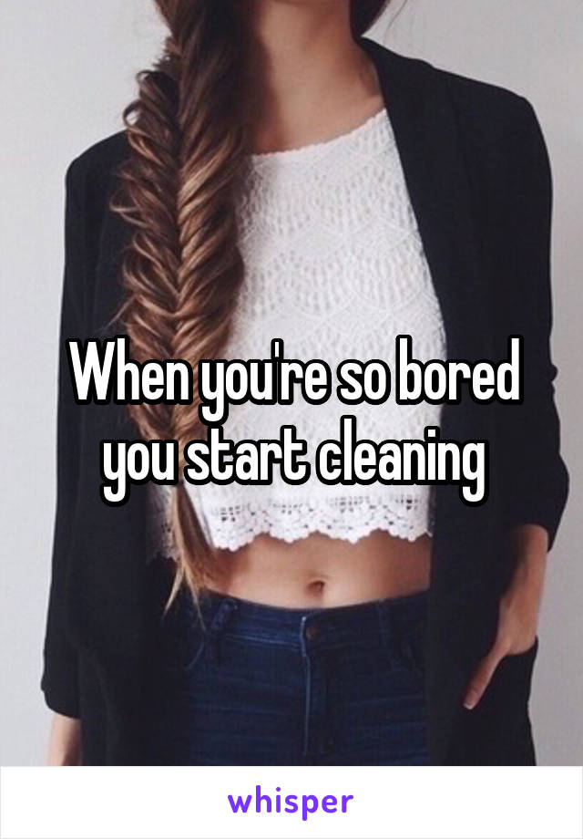 When you're so bored you start cleaning