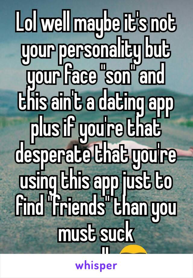 Lol well maybe it's not your personality but your face "son" and this ain't a dating app plus if you're that desperate that you're using this app just to find "friends" than you must suck personally🤓