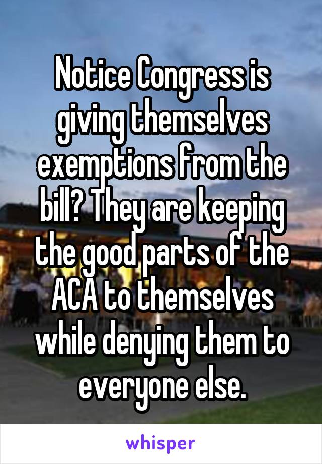 Notice Congress is giving themselves exemptions from the bill? They are keeping the good parts of the ACA to themselves while denying them to everyone else.