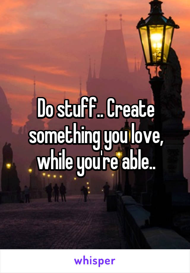 Do stuff.. Create something you love, while you're able..