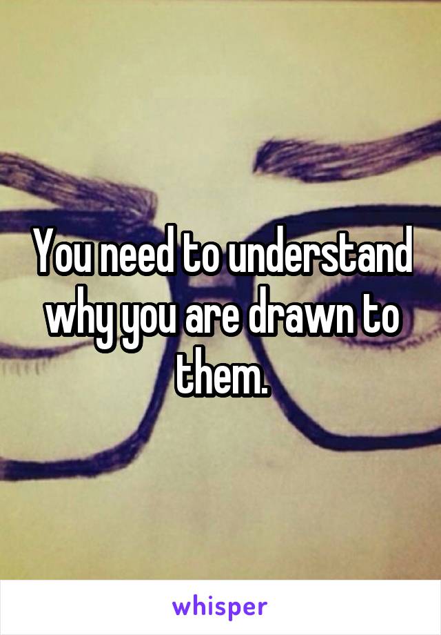 You need to understand why you are drawn to them.