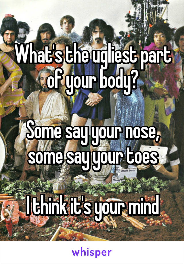 What's the ugliest part of your body?

Some say your nose, some say your toes

I think it's your mind