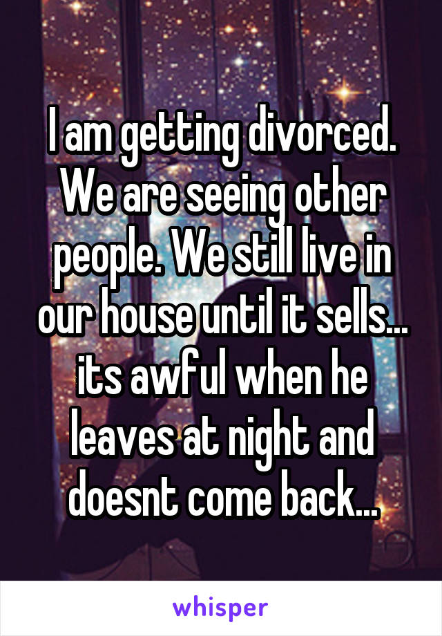 I am getting divorced. We are seeing other people. We still live in our house until it sells... its awful when he leaves at night and doesnt come back...