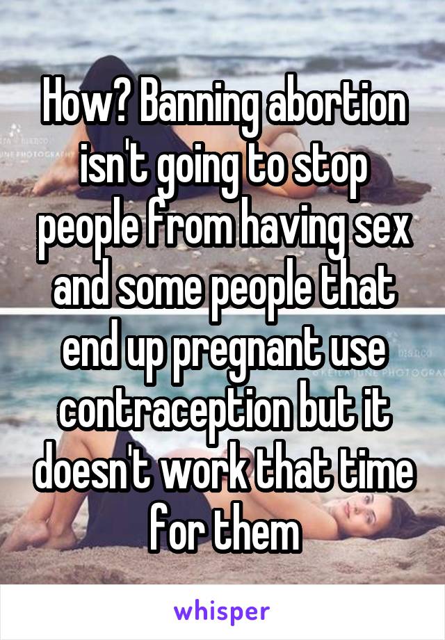 How? Banning abortion isn't going to stop people from having sex and some people that end up pregnant use contraception but it doesn't work that time for them