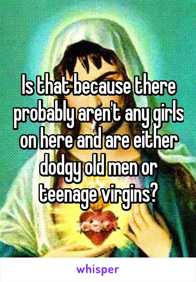 Is that because there probably aren't any girls on here and are either dodgy old men or teenage virgins?