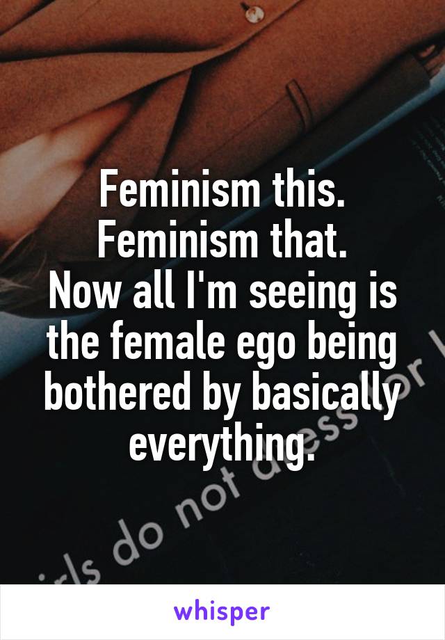 Feminism this. Feminism that.
Now all I'm seeing is the female ego being bothered by basically everything.