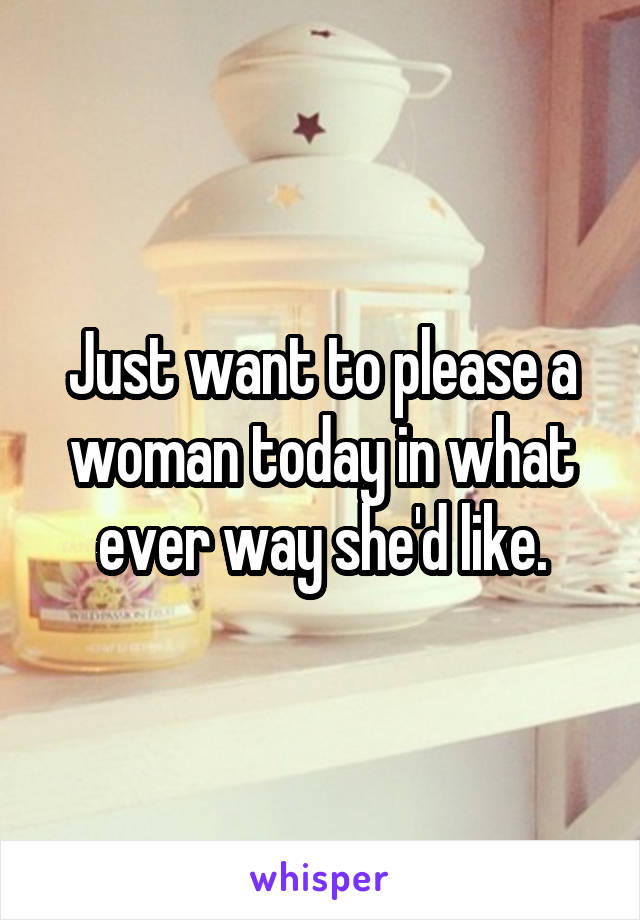Just want to please a woman today in what ever way she'd like.