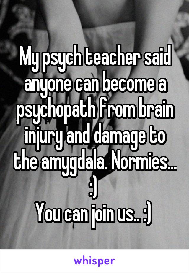 My psych teacher said anyone can become a psychopath from brain injury and damage to the amygdala. Normies... :) 
You can join us.. :) 