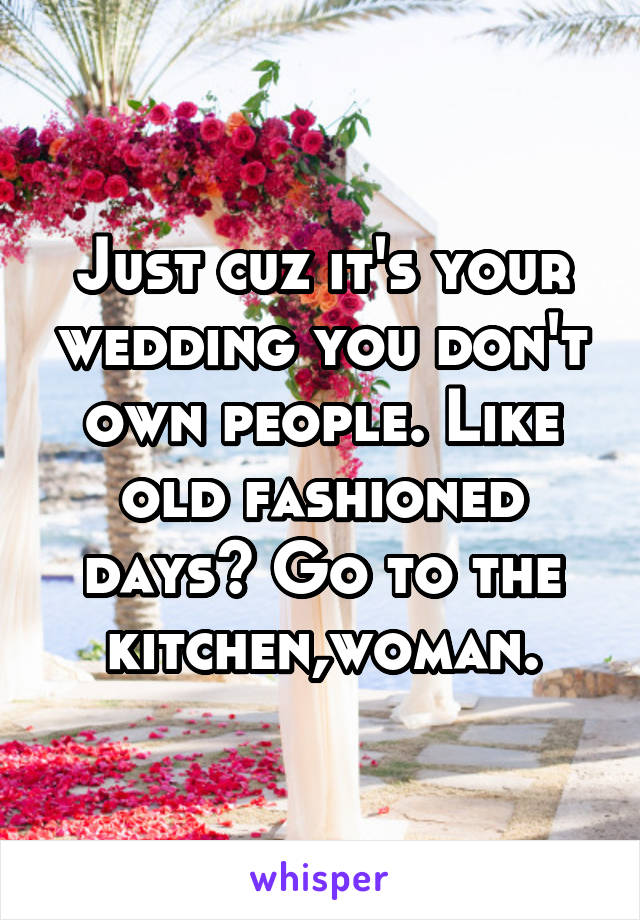 Just cuz it's your wedding you don't own people. Like old fashioned days? Go to the kitchen,woman.