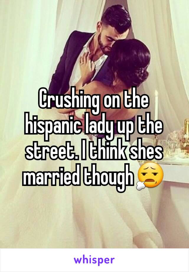 Crushing on the hispanic lady up the street. I think shes married though😧