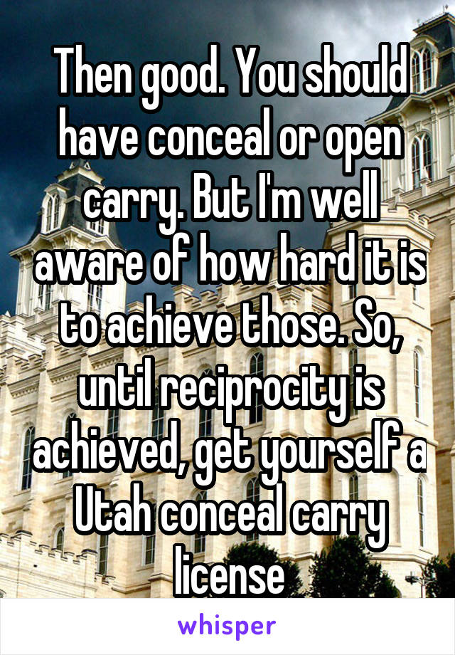 Then good. You should have conceal or open carry. But I'm well aware of how hard it is to achieve those. So, until reciprocity is achieved, get yourself a Utah conceal carry license