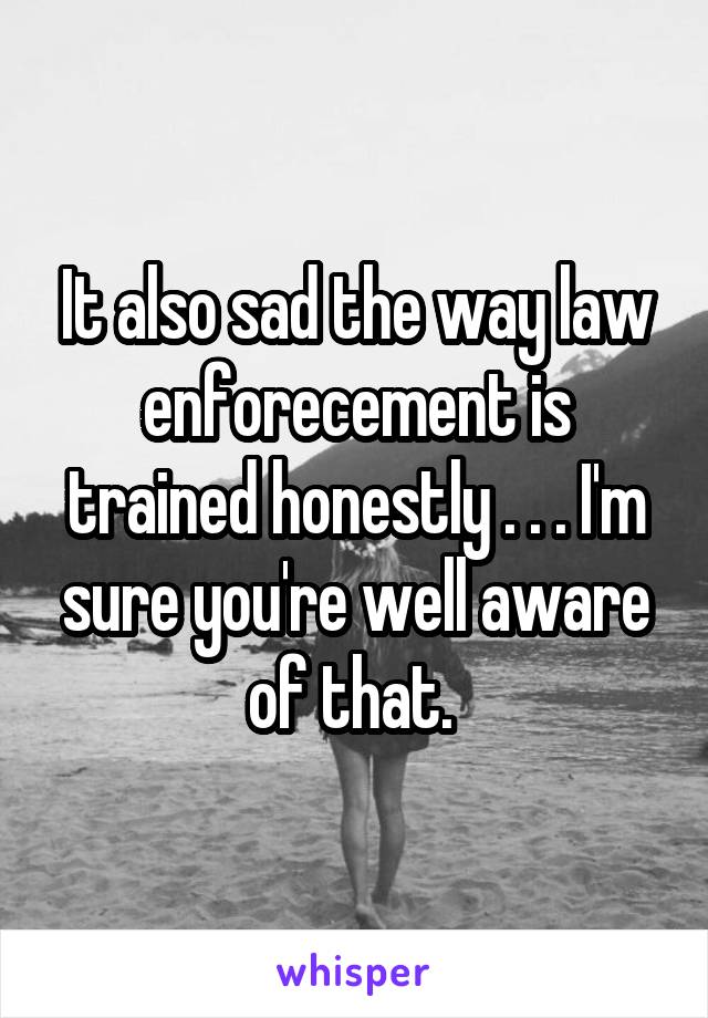 It also sad the way law enforecement is trained honestly . . . I'm sure you're well aware of that. 