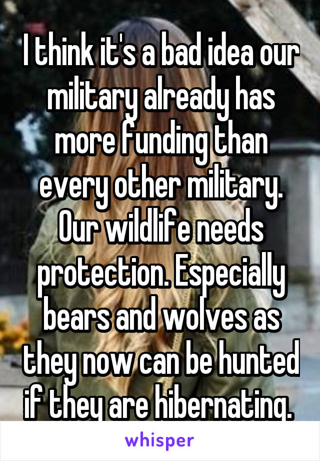 I think it's a bad idea our military already has more funding than every other military. Our wildlife needs protection. Especially bears and wolves as they now can be hunted if they are hibernating. 