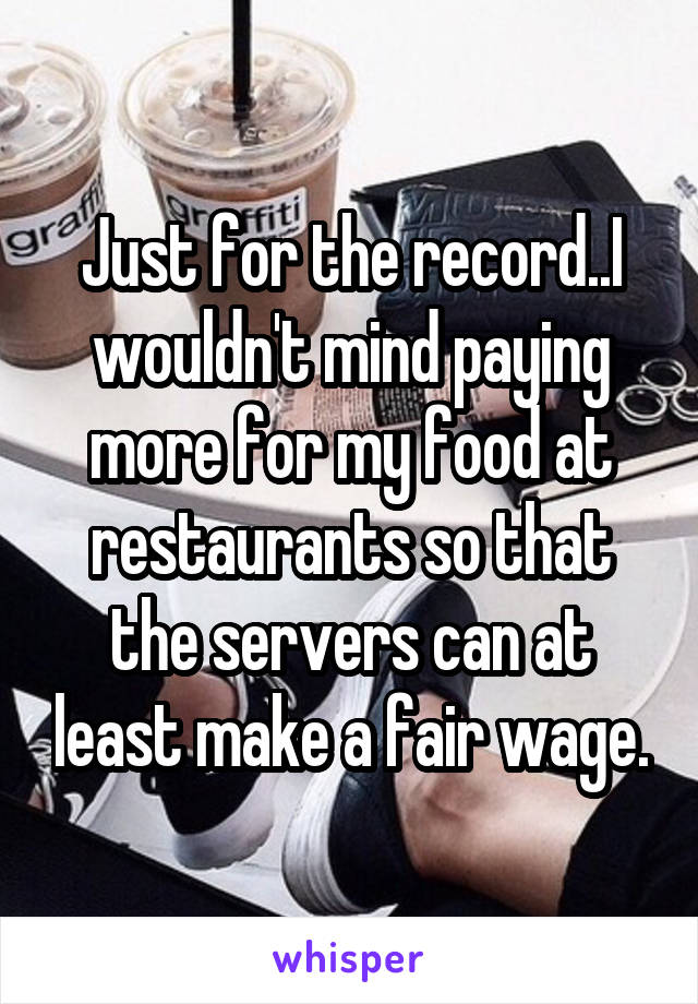 Just for the record..I wouldn't mind paying more for my food at restaurants so that the servers can at least make a fair wage.