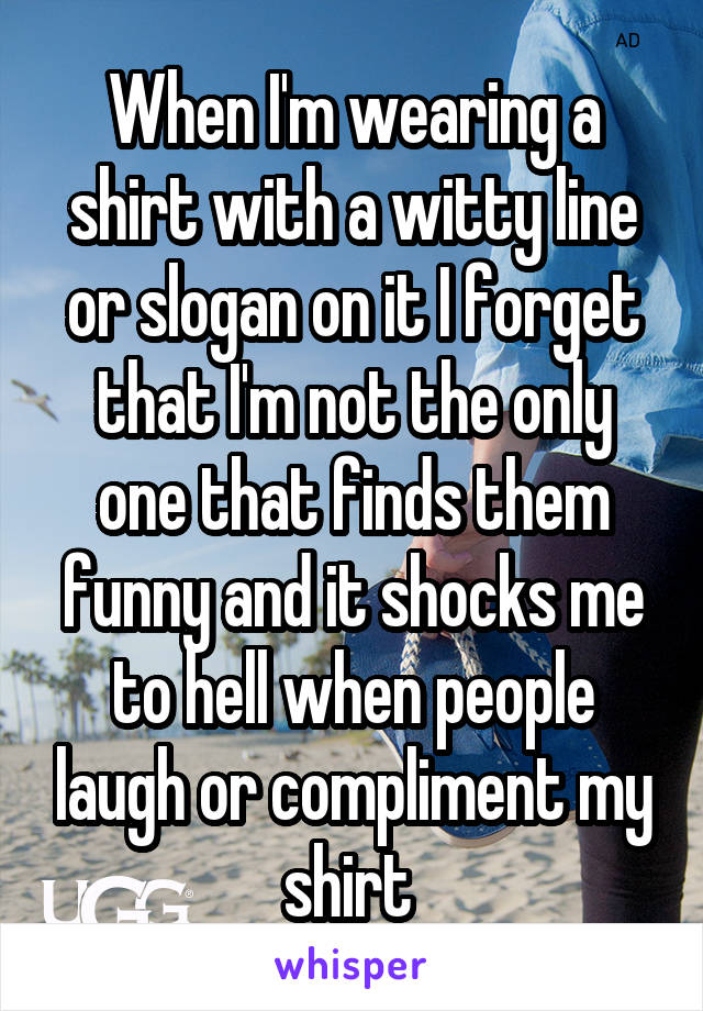 When I'm wearing a shirt with a witty line or slogan on it I forget that I'm not the only one that finds them funny and it shocks me to hell when people laugh or compliment my shirt 