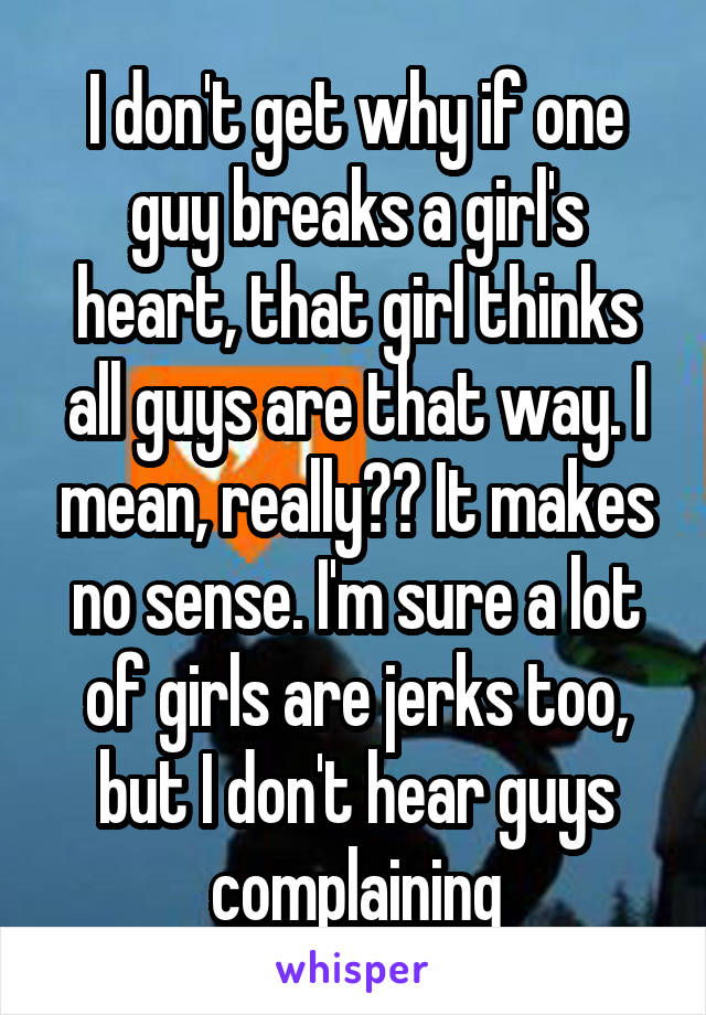 I don't get why if one guy breaks a girl's heart, that girl thinks all guys are that way. I mean, really?? It makes no sense. I'm sure a lot of girls are jerks too, but I don't hear guys complaining