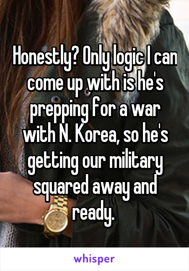 Honestly? Only logic I can come up with is he's prepping for a war with N. Korea, so he's getting our military squared away and ready. 