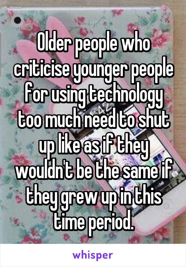 Older people who criticise younger people for using technology too much need to shut up like as if they wouldn't be the same if they grew up in this time period.