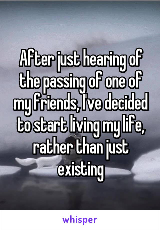 After just hearing of the passing of one of my friends, I've decided to start living my life, rather than just existing