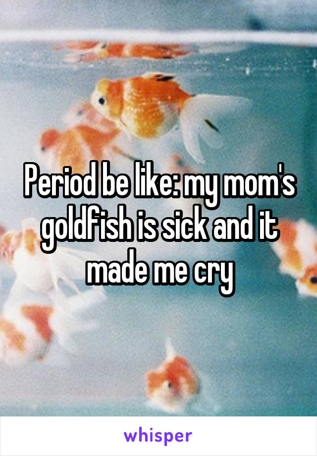 Period be like: my mom's goldfish is sick and it made me cry